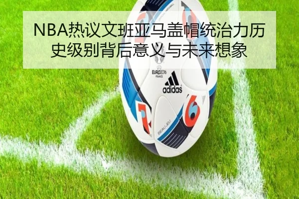 NBA热议文班亚马盖帽统治力历史级别背后意义与未来想象