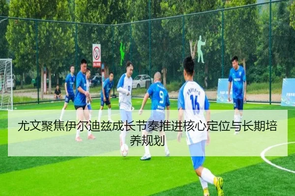 尤文聚焦伊尔迪兹成长节奏推进核心定位与长期培养规划
