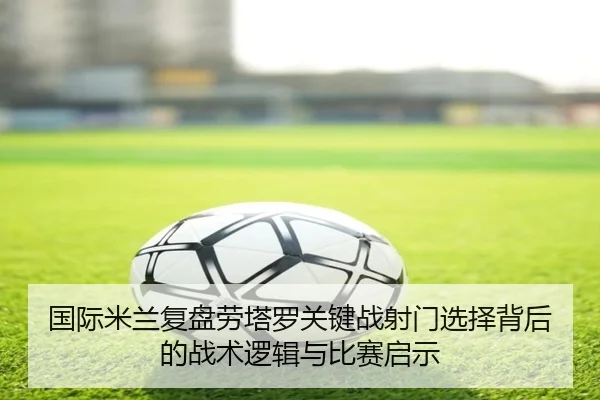 国际米兰复盘劳塔罗关键战射门选择背后的战术逻辑与比赛启示